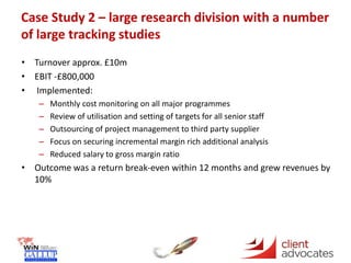 Case Study 2 – large research division with a number
of large tracking studies
• Turnover approx. £10m
• EBIT -£800,000
• Implemented:
– Monthly cost monitoring on all major programmes
– Review of utilisation and setting of targets for all senior staff
– Outsourcing of project management to third party supplier
– Focus on securing incremental margin rich additional analysis
– Reduced salary to gross margin ratio
• Outcome was a return break-even within 12 months and grew revenues by
10%
 