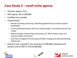 Case Study 3 – small niche agency
• Turnover approx. £1m
• EBIT approx. 9% or £90,000
• Cashflow very variable
• Implemented:
– Review of costing and pricing, identifying opportunity to increase project
profitability
– A new syndicated product with very strong margins, increasing revenues and
margin
– Refined supplier relationships (accountancy, IT, HR) to reduce costs and
improve quality of provision
– Cash-flow management (invoicing, bad-debt chasing) and improved banking
relationship
• Outcome was a growth in the revenues of £200,000, improved cash
position and an EBIT of 15% (£180,000)
 