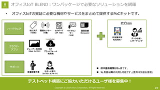 Copyright © 2018 Uhuru Corporation, All Right Reserved.
• オフィスIoTの実証に必要な機材やサービスをまとめて提供するPoCキットです。
19
オフィスIoT BLEND：ワンパッケージで必要なソリューションを網羅
n 標準提供期間は3ヶ月です。
n 3ヶ月目以降の利用も可能です。(費用は別途お見積)
ハードウェア
クラウド・
アプリ
サポート
現場設置作業
ビューアー利用料
（Web：3ヶ月分）
IoT
プラットフォーム
利用料
BLEタグ
（100枚）
環境センサー
（10個）
IoTボード
（AP：10台）
サポート窓口
（3ヶ月分：オフサイト）
通信回線
（Soracom）
マイクセン
サー
（10台）
データ分析・
レポーティング
村田製作所
NAONA+
オプション
テストベッド構築にご協⼒いただけるユーザ様を募集中！
 
