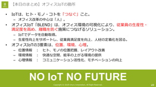 Copyright © 2018 Uhuru Corporation, All Right Reserved.
• IoTは、ヒト・モノ・コトを「つなぐ」こと。
– オフィス改⾰の中⼼は「⼈」。
• オフィスIoT「BLEND」は、オフィス環境の可視化により、従業員の⽣産性・
満⾜度を⾼め、離職を防ぐ施策につなげるソリューション。
– IoTでデータを⾃動取得。
– ⽣産性向上をサポートし、従業員満⾜度を向上、⼈材の定着化を図る。
• オフィスIoTの3要素は、位置、環境、⼼理。
– 位置情報 ： ヒト、モノの位置把握、レイアウト改善
– 環境情報 ： 快適な空間、能率の上がる環境の提供
– ⼼理情報 ： コミュニケーション活性化、モチベーションの向上
23
【本⽇のまとめ】オフィスIoTの勘所
NO IoT NO FUTURE
 