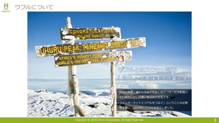 Copyright © 2018 Uhuru Corporation, All Right Reserved. 3
ウフルについて
⾃由な発想と確かな技術で社会に役⽴つサービスを届け
ていきたいという思いを込めた社名です。
「インターネットとリアルをつなぐ」ということの必要
性を感じ、2006年にウフルを設⽴しました。
 