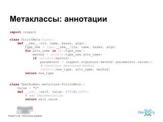 Метаклассы: аннотации
import inspect
class StrictMeta(type):
def __new__(cls, name, bases, args):
type_new = type.__new__(cls, name, bases, args)
for attr_name in dir(type_new):
method = getattr(type_new.attr_name)
if callable(method):
parameters = inspect.signature(method).parameters.values()
# construct decorated method
setattr(new_type, attr_name, method)
return new_type
class TextNumber(metaclass=StrictMeta):
value = "0"
def __add__(self, value: r'[d.]+'):
# add implementation
return self.value
 