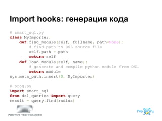 Import hooks: генерация кода
# smart_sql.py
class MyImporter:
def find_module(self, fullname, path=None):
# find path to DSL source file
self.path = path
return self
def load_module(self, name):
# generate and compile python module from DSL
return module
sys.meta_path.insert(0, MyImporter)
# prog.py
import smart_sql
from dsl_queries import query
result = query.find(radius)
 