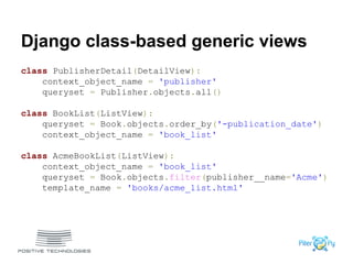 Django class-based generic views
class PublisherDetail(DetailView):
context_object_name = 'publisher'
queryset = Publisher.objects.all()
class BookList(ListView):
queryset = Book.objects.order_by('-publication_date')
context_object_name = 'book_list'
class AcmeBookList(ListView):
context_object_name = 'book_list'
queryset = Book.objects.filter(publisher__name='Acme')
template_name = 'books/acme_list.html'
 