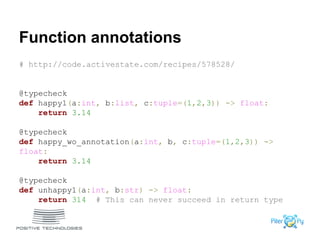 Function annotations
# http://code.activestate.com/recipes/578528/
@typecheck
def happy1(a:int, b:list, c:tuple=(1,2,3)) -> float:
return 3.14
@typecheck
def happy_wo_annotation(a:int, b, c:tuple=(1,2,3)) ->
float:
return 3.14
@typecheck
def unhappy1(a:int, b:str) -> float:
return 314 # This can never succeed in return type
 
