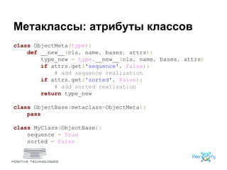 Метаклассы: атрибуты классов
class ObjectMeta(type):
def __new__(cls, name, bases, attrs):
type_new = type.__new__(cls, name, bases, attrs)
if attrs.get('sequence', False):
# add sequence realization
if attrs.get('sorted', False):
# add sorted realization
return type_new
class ObjectBase(metaclass=ObjectMeta):
pass
class MyClass(ObjectBase):
sequence = True
sorted = False
 