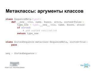 Метаклассы: аргументы классов
class SequenceMeta(type):
def __new__(cls, name, bases, attrs, sorted=False):
type_new = type.__new__(cls, name, bases, attrs)
if sorted:
# add sorted realization
return type_new
class SortedSequence(metaclass=SequenceMeta, sorted=True):
pass
seq = SortedSequence()
 
