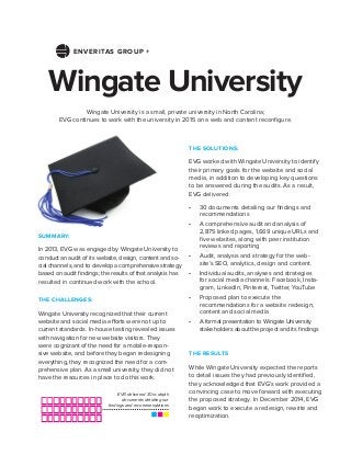 Wingate University
THE SOLUTIONS:
EVG worked with Wingate University to identify
their primary goals for the website and social
media, in addition to developing key questions
to be answered during the audits. As a result,
EVG delivered:
•	 30 documents detailing our findings and
recommendations
•	 A comprehensive audit and analysis of
2,875 linked pages, 1,669 unique URLs and
five websites, along with peer institution
reviews and reporting
•	 Audit, analysis and strategy for the web-
site’s SEO, analytics, design and content.
•	 Individual audits, analyses and strategies
for social media channels: Facebook, Insta-
gram, LinkedIn, Pinterest, Twitter, YouTube
•	 Proposed plan to execute the
recommendations for a website redesign,
content and social media
•	 A formal presentation to Wingate University
stakeholders about the project and its findings
Wingate University is a small, private university in North Carolina;
EVG continues to work with the university in 2015 on a web and content reconfigure.
THE CHALLENGES:
Wingate University recognized that their current
website and social media efforts were not up to
current standards. In-house testing revealed issues
with navigation for new website visitors. They
were cognizant of the need for a mobile-respon-
sive website, and before they began redesigning
everything, they recognized the need for a com-
prehensive plan. As a small university, they did not
have the resources in place to do this work.
SUMMARY:
In 2013, EVG was engaged by Wingate University to
conduct an audit of its website, design, content and so-
cial channels, and to develop a comprehensive strategy
based on audit findings; the results of that analysis has
resulted in continued work with the school.
THE RESULTS
While Wingate University expected the reports
to detail issues they had previously identified,
they acknowledged that EVG’s work provided a
convincing case to move forward with executing
the proposed strategy. In December 2014, EVG
began work to execute a redesign, rewrite and
reoptimization.
EVG delivered 30 in-depth
documents detailing our
findings and recommendations
ENVERITAS GROUP +
 