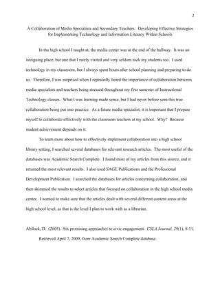 2


A Collaboration of Media Specialists and Secondary Teachers: Developing Effective Strategies
           for Implementing Technology and Information Literacy Within Schools


        In the high school I taught at, the media center was at the end of the hallway. It was an

intriguing place, but one that I rarely visited and very seldom took my students too. I used

technology in my classroom, but I always spent hours after school planning and preparing to do

so. Therefore, I was surprised when I repeatedly heard the importance of collaboration between

media specialists and teachers being stressed throughout my first semester of Instructional

Technology classes. What I was learning made sense, but I had never before seen this true

collaboration being put into practice. As a future media specialist, it is important that I prepare

myself to collaborate effectively with the classroom teachers at my school. Why? Because

student achievement depends on it.

        To learn more about how to effectively implement collaboration into a high school

library setting, I searched several databases for relevant research articles. The most useful of the

databases was Academic Search Complete. I found most of my articles from this source, and it

returned the most relevant results. I also used SAGE Publications and the Professional

Development Publication. I searched the databases for articles concerning collaboration, and

then skimmed the results to select articles that focused on collaboration in the high school media

center. I wanted to make sure that the articles dealt with several different content areas at the

high school level, as that is the level I plan to work with as a librarian.



Abilock, D. (2005). Six promising approaches to civic engagement. CSLA Journal, 29(1), 8-11.

        Retrieved April 7, 2009, from Academic Search Complete database.
 