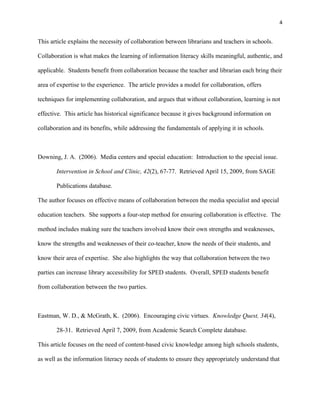 4


This article explains the necessity of collaboration between librarians and teachers in schools.

Collaboration is what makes the learning of information literacy skills meaningful, authentic, and

applicable. Students benefit from collaboration because the teacher and librarian each bring their

area of expertise to the experience. The article provides a model for collaboration, offers

techniques for implementing collaboration, and argues that without collaboration, learning is not

effective. This article has historical significance because it gives background information on

collaboration and its benefits, while addressing the fundamentals of applying it in schools.



Downing, J. A. (2006). Media centers and special education: Introduction to the special issue.

       Intervention in School and Clinic, 42(2), 67-77. Retrieved April 15, 2009, from SAGE

       Publications database.

The author focuses on effective means of collaboration between the media specialist and special

education teachers. She supports a four-step method for ensuring collaboration is effective. The

method includes making sure the teachers involved know their own strengths and weaknesses,

know the strengths and weaknesses of their co-teacher, know the needs of their students, and

know their area of expertise. She also highlights the way that collaboration between the two

parties can increase library accessibility for SPED students. Overall, SPED students benefit

from collaboration between the two parties.



Eastman, W. D., & McGrath, K. (2006). Encouraging civic virtues. Knowledge Quest, 34(4),

       28-31. Retrieved April 7, 2009, from Academic Search Complete database.

This article focuses on the need of content-based civic knowledge among high schools students,

as well as the information literacy needs of students to ensure they appropriately understand that
 