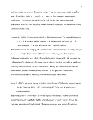 5


civic knowledge they acquire. This article, written by a civics teacher and a media specialist,

views the media specialist as a co-teacher in a classroom that encourages active student

involvement. Through the creation of Web 2.0 tools that are civic content based and

participation in real-life civic processes, students master civic standards and information literacy

standards simultaneously.



Houston, C. (2009). Commonwealth schools in the information age: The status of information

       services in Kentucky school media centers. School Libraries in Canada, 26(3), 9-19.

       Retrieved April 6, 2009, from Academic Search Complete database.

The article addressed the changing job description of the librarian from one who simply manages

books to one who teaches information literacy. Research has suggested that librarians who

collaborate with teachers more effectively teach information literacy skills. It is suggested that

collaboration affects information literacy comprehension because information literacy skills are

increasingly needed for success in all content areas. A study was conducted to see librarians’

areas of focus, and what areas need more attention. The study revealed that increased

collaboration was needed in Kentucky schools to raise student achievement.



Long, D. (2007). Increasing literacy in the high school library: Collaboration makes it happen.

       Teacher Librarian, 35(1), 13-17. Retrieved April 2, 2009, from Academic Search

       Complete database.

The article described a collaborative effort at a high school to increase student achievement.

Each professional involved had a slightly different goal, all of which were met through the

reciprocal teaching model implemented. The research template used promoted predicting,
 