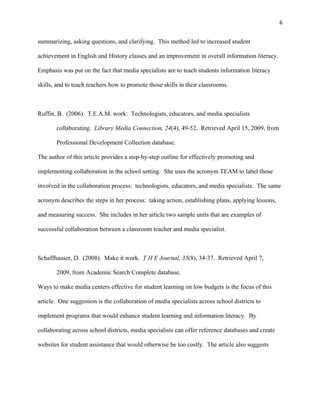 6


summarizing, asking questions, and clarifying. This method led to increased student

achievement in English and History classes and an improvement in overall information literacy.

Emphasis was put on the fact that media specialists are to teach students information literacy

skills, and to teach teachers how to promote those skills in their classrooms.



Ruffin, B. (2006). T.E.A.M. work: Technologists, educators, and media specialists

       collaborating. Library Media Connection, 24(4), 49-52. Retrieved April 15, 2009, from

       Professional Development Collection database.

The author of this article provides a step-by-step outline for effectively promoting and

implementing collaboration in the school setting. She uses the acronym TEAM to label those

involved in the collaboration process: technologists, educators, and media specialists. The same

acronym describes the steps in her process: taking action, establishing plans, applying lessons,

and measuring success. She includes in her article two sample units that are examples of

successful collaboration between a classroom teacher and media specialist.



Schaffhauser, D. (2008). Make it work. T H E Journal, 35(8), 34-37. Retrieved April 7,

       2009, from Academic Search Complete database.

Ways to make media centers effective for student learning on low budgets is the focus of this

article. One suggestion is the collaboration of media specialists across school districts to

implement programs that would enhance student learning and information literacy. By

collaborating across school districts, media specialists can offer reference databases and create

websites for student assistance that would otherwise be too costly. The article also suggests
 