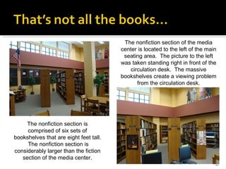 The nonfiction section of the media center is located to the left of the main seating area.  The picture to the left was taken standing right in front of the circulation desk.  The massive bookshelves create a viewing problem from the circulation desk. The nonfiction section is comprised of six sets of bookshelves that are eight feet tall.  The nonfiction section is considerably larger than the fiction section of the media center. 