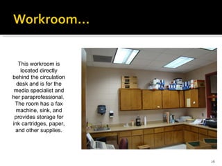 This workroom is located directly behind the circulation desk and is for the media specialist and her paraprofessional.  The room has a fax machine, sink, and provides storage for ink cartridges, paper, and other supplies. 