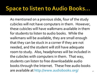 As mentioned on a previous slide, four of the study cubicles will not have computers in them.  However, these cubicles will have walkmans available in them for students to listen to audio books.  While the walkmans will be available, they are small enough that they can be stuck in a corner if they are not needed, and the student will still have adequate room to study.  Also, headphones will be included in the cubicles with computers in them.  That way, students can listen to free downloadable audio books through the Internet.  These free audio books are available at  http://www.audiobooks.org/   