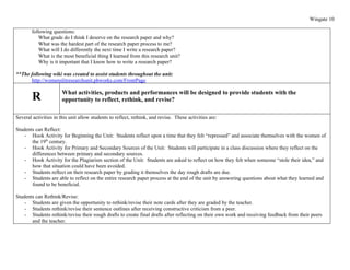 Wingate 10

        following questions:
            What grade do I think I deserve on the research paper and why?
            What was the hardest part of the research paper process to me?
            What will I do differently the next time I write a research paper?
            What is the most beneficial thing I learned from this research unit?
            Why is it important that I know how to write a research paper?

**The following wiki was created to assist students throughout the unit:
      http://womenslitresearchunit.pbworks.com/FrontPage

                       What activities, products and performances will be designed to provide students with the
        R              opportunity to reflect, rethink, and revise?

Several activities in this unit allow students to reflect, rethink, and revise. These activities are:

Students can Reflect:
    - Hook Activity for Beginning the Unit: Students reflect upon a time that they felt “repressed” and associate themselves with the women of
       the 19th century.
    - Hook Activity for Primary and Secondary Sources of the Unit: Students will participate in a class discussion where they reflect on the
       differences between primary and secondary sources.
    - Hook Activity for the Plagiarism section of the Unit: Students are asked to reflect on how they felt when someone “stole their idea,” and
       how that situation could have been avoided.
    - Students reflect on their research paper by grading it themselves the day rough drafts are due.
    - Students are able to reflect on the entire research paper process at the end of the unit by answering questions about what they learned and
       found to be beneficial.

Students can Rethink/Revise:
    - Students are given the opportunity to rethink/revise their note cards after they are graded by the teacher.
    - Students rethink/revise their sentence outlines after receiving constructive criticism from a peer.
    - Students rethink/revise their rough drafts to create final drafts after reflecting on their own work and receiving feedback from their peers
       and the teacher.
 