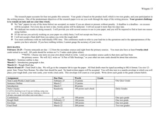Wingate 13


         The research paper accounts for four test grades this semester. Your grade is based on the product itself, which is two test grades, and your participation in
the writing process. One of the predominant objectives of the research paper is to see you work through the steps of the writing process. Your greatest challenge
is to remain on task and use your time wisely.
      No “late” papers (or any of the items below) are accepted, no matter if you are absent or present, without penalty. A deadline is a deadline – no excuses
         will be accepted. For every day an item is late, twenty points will be deducted. I will not accept it more than two days late.
      We dedicate two weeks to doing research. I will provide you with several sources to use in your paper, and you will be required to find at least one source
         using Galileo.
      If I do not see you actively working on your paper on a daily basis, I will not accept one from you.
      I will not accept a final draft from you unless you write the rough draft.
      You must conference with me individually ONE time. This conference needs to refer to your lead-ins to the quotations and to the appropriateness of the
         quotes you have selected. If you have nothing written, I cannot gauge the accuracy of your work.

DUE DATES
February 24-25 – Twenty notecards are due – 12 from the secondary sources and eight from the primary sources. You must also have at least 5 works cited
cards turned in as well. All cards should be written on 3 x 5 index cards (plain white).
                 **NOTE: Choose one story on your own about which to write. Limit six secondary source cards to that story and four from
                 the primary source. We will ALL write on “A Pair of Silk Stockings,” so your other ten note cards should be about that selection.
March 2 – Sentence outline is due.
March 3 – Introductory paragraph is due.
March 12 – Rough Draft due
March 18 and 19 – Final Draft is due. We will go to the computer lab to type the paper. All final drafts must be typed according to MLA format. Use size 12-
point font, Times New Roman. No other font should be used. No hand-written papers will be accepted. You will also turn in a manila envelope in which you will
place your rough draft, your note cards, your works cited cards. This envelope will count as a test grade. Write down each grade in the grade column below.

Assignment                                                     Due Date      Worth                     Grade
Note Cards/Works Cited Cards                                   February 25   25 points                                      One Quiz Grade
Sentence Outline                                               March 2       35 points
Introduction                                                   March 3       40 points
Daily Checks                                                   Randomly      100 points each check                          Daily Grades
(I will be checking to see if you are working, using your
time wisely, etc. If you are talking, relaxing, or otherwise
off task, your grade will reflect your work ethic.)
Conferences                                                    ___/___/10    100 points                                     One quiz grade
Rough Draft                                                    February 12   100 points                                     One test grade.
Envelope                                                       March 22      100 points                                     One test grade
Final Draft                                                    March 22      200 points                                     Two test grades
 