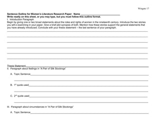 Wingate 17

Sentence Outline for Women’s Literature Research Paper: Name ______________________________
Write neatly on this sheet, or you may type, but you must follow this outline format.
I. Introduction Paragraph
Begin by giving one or two broad statements about the roles and rights of women in the nineteenth century. Introduce the two stories
you will e examining in your paper. Give a brief plot synopsis of both. Mention how these stories support the general statements that
you have already introduced. Conclude with your thesis statement – the last sentence of your paragraph.
___________________________________________________________________________________________________________

___________________________________________________________________________________________________________

___________________________________________________________________________________________________________

___________________________________________________________________________________________________________

___________________________________________________________________________________________________________

___________________________________________________________________________________________________________


Thesis Statement:_____________________________________________________________________________________________
II. Paragraph about feelings in “A Pair of Silk Stockings”

   A. Topic Sentence__________________________________________________________________________________________

      ______________________________________________________________________________________________________

   B. 1st quote used___________________________________________________________________________________________

      ______________________________________________________________________________________________________

   C. 2nd quote used__________________________________________________________________________________________

      ______________________________________________________________________________________________________

III. Paragraph about circumstances in “A Pair of Silk Stockings”

   A. Topic Sentence__________________________________________________________________________________________
 
