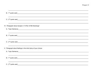 Wingate 18


      ______________________________________________________________________________________________________

   B. 1st quote used___________________________________________________________________________________________

      ______________________________________________________________________________________________________

   C. 2nd quote used__________________________________________________________________________________________

      ______________________________________________________________________________________________________

IV. Paragraph about escape in “A Pair of Silk Stockings”

   A. Topic Sentence__________________________________________________________________________________________

      ______________________________________________________________________________________________________

   B. 1st quote used___________________________________________________________________________________________

      ______________________________________________________________________________________________________

   C. 2nd quote used__________________________________________________________________________________________

      ______________________________________________________________________________________________________

V. Paragraph about feelings in the short story of your choice

   A. Topic Sentence__________________________________________________________________________________________

      ______________________________________________________________________________________________________

   B. 1st quote used___________________________________________________________________________________________

      ______________________________________________________________________________________________________

   C. 2nd quote used__________________________________________________________________________________________
 