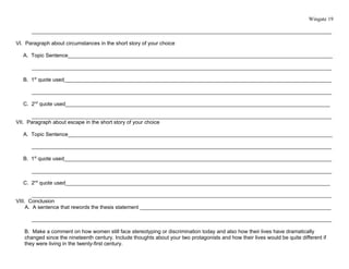 Wingate 19

      ______________________________________________________________________________________________________

VI. Paragraph about circumstances in the short story of your choice

   A. Topic Sentence__________________________________________________________________________________________

      ______________________________________________________________________________________________________

   B. 1st quote used___________________________________________________________________________________________

      ______________________________________________________________________________________________________

   C. 2nd quote used__________________________________________________________________________________________

      ______________________________________________________________________________________________________
VII. Paragraph about escape in the short story of your choice

   A. Topic Sentence__________________________________________________________________________________________

      ______________________________________________________________________________________________________

   B. 1st quote used___________________________________________________________________________________________

      ______________________________________________________________________________________________________

   C. 2nd quote used__________________________________________________________________________________________

        ______________________________________________________________________________________________________
VIII. Conclusion
     A. A sentence that rewords the thesis statement _________________________________________________________________

      ______________________________________________________________________________________________________

   B. Make a comment on how women still face stereotyping or discrimination today and also how their lives have dramatically
   changed since the nineteenth century. Include thoughts about your two protagonists and how their lives would be quite different if
   they were living in the twenty-first century.
 