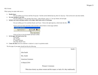 Wingate 21

MLA Format

When typing your paper make sure to:

    •   Double Space
                On your toolbar go to Format and then Paragraph. Find the section labeled Spacing, then Line Spacing. Click on the arrow and select double.
    •   Set your margins to one inch
                On your toolbar go to File and then Page Setup. Under Margins, type in “1” for top, bottom, left and right.
    •   Include your name and page number in the upper right hand corner of each page

                 On your toolbar go to View and then Header and Footer. Click on the right align key, which looks like this:

                 Type in your Last Name and click on the icon that is shown below to insert page numbers:




                Click on Close to close the header and footer toolbar.
    •   In the upper left hand corner list:
                Your Name
                Mrs. Wingate
                9th Grade Literature
                Date (Day Month Year)
    •   Center the title, but do not underline it, italicize it, or put it in quotation marks

    The first page of your paper should look like the following:

                                                                                                                                Smith 1

                                  John Smith

                                  Mrs. Smith

                                  American Literature

                                  18 March 2010

                                                                                Women’s Literature

                                           What does history say about women and the respect, or lack of it, they traditionally
 