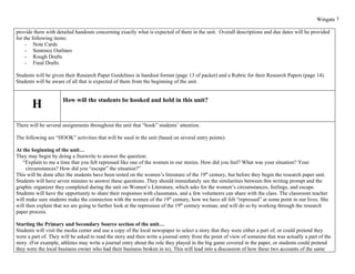 Wingate 7

provide them with detailed handouts concerning exactly what is expected of them in the unit. Overall descriptions and due dates will be provided
for the following items:
     - Note Cards
     - Sentence Outlines
     - Rough Drafts
     - Final Drafts

Students will be given their Research Paper Guidelines in handout format (page 13 of packet) and a Rubric for their Research Papers (page 14).
Students will be aware of all that is expected of them from the beginning of the unit.


                      How will the students be hooked and held in this unit?
       H
There will be several assignments throughout the unit that “hook” students’ attention.

The following are “HOOK” activities that will be used in the unit (based on several entry points):

At the beginning of the unit…
They may begin by doing a freewrite to answer the question:
   “Explain to me a time that you felt repressed like one of the women in our stories. How did you feel? What was your situation? Your
     circumstances? How did you “escape” the situation?”
This will be done after the students have been tested on the women’s literature of the 19th century, but before they begin the research paper unit.
Students will have seven minutes to answer these questions. They should immediately see the similarities between this writing prompt and the
graphic organizer they completed during the unit on Women’s Literature, which asks for the women’s circumstances, feelings, and escape.
Students will have the opportunity to share their responses with classmates, and a few volunteers can share with the class. The classroom teacher
will make sure students make the connection with the women of the 19th century, how we have all felt “repressed” at some point in our lives. She
will then explain that we are going to further look at the repression of the 19th century woman, and will do so by working through the research
paper process.

Starting the Primary and Secondary Source section of the unit…
Students will visit the media center and use a copy of the local newspaper to select a story that they were either a part of, or could pretend they
were a part of. They will be asked to read the story and then write a journal entry from the point of view of someone that was actually a part of the
story. (For example, athletes may write a journal entry about the role they played in the big game covered in the paper, or students could pretend
they were the local business owner who had their business broken in to). This will lead into a discussion of how these two accounts of the same
 