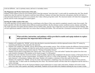Wingate 8

event are different…one is a primary source, and one is a secondary source.

The Plagiarism and Works Cited section of the unit…
Students will be asked to write for seven minutes about a time that someone “stole their idea” or took credit for something they did. They should
explain how they felt, and how the situation could have been different. Students will share their freewrites with partners, and this will lead to a
class discussion about how it is unfair to use someone else’s ideas without giving them credit. The classroom teacher will relate this to plagiarism
and the need for works cited pages in research papers.

Starting the Galileo section of the unit…
The media specialist will ask students where they would begin in the library if they were asked to completely research a topic from scratch. The
media specialist will talk with students about different research possibilities, like the reference section, nonfiction section, internet, and Galileo.
The media specialist will explain that the students will use Galileo today, and ask if any of them have any prior experience with the database. She
will ask experienced students to share their own stories about working with Galileo. This will lead into a screencast examining the uses of Galileo.




                      What activities, instruction, and guidance will be provided to enable and equip students to explore
        E             and experience the important ideas in this unit?

   1. Students will complete the “HOOK” activity that asks them to associate themselves with the repressed women of the 19th century by
      examining and sharing a time when they felt repressed.
   2. Students will complete the “HOOK” activity about primary and secondary sources. They will then examine the difference between primary
      and secondary sources. Students will label the stories and the resource articles they are provided as either primary or secondary. Students
      will complete the section of their content maps for “Primary & Secondary Sources”
   3. Students will be asked to bring fifteen note cards to class. They will be given a “note card outline” handout that explains how their note
      cards should be formatted. (This handout can be found on page 15 of this packet)
   4. Students will work with their classroom teacher, using the graphic organizer they completed in the previous section, to find quotes from “A
      Pair of Silk Stockings” for their research papers. All students will write on “A Pair of Silk Stockings.” They will find quotes that show the
      main character’s circumstances, feelings, and escape. Students will complete a minimum of four note cards for this story.
   5. Students will complete the “HOOK” activity for works cited information, completing a free write about how they feel when someone
      “steals their idea” or takes credit for something they have done. The classroom teacher will then relate this to plagiarism and the need for a
      works cited page.
   6. The classroom teacher will use the Tennessee Model to teach students how to create works cited entries. Students will work to create
      entries as a class, with a partner, and finally, individually. Students will be provided with a handout outlining the way to create a works
 