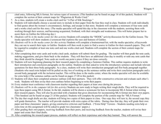 Wingate 9

    cited entry, following MLA format, for various types of resources. (This handout can be found on page 16 of this packet). Students will
    complete the section of their content maps for “Plagiarism & Works Cited.”
7. As a class, students will create a works cited card for “A Pair of Silk Stockings.”
8. Students will individually choose a second story to include in their paper from the four they read in class. Students will work individually
    to find quotes about the women’s circumstances, feelings, and escape in that story. Students will complete a minimum of four note cards
    and a works cited card for this story. (The media specialist will spend this day in the classroom with the students, assisting them with
    working through their sources, and becoming acquainted, firsthand, with their strengths and weaknesses. This will better prepare her to
    assist them on Galileo the following day.)
9. (Students will be in the media center for this activity) Students will complete the “HOOK” activity/discussion for the Galileo lesson. The
    media specialist will show students a screencast that explores the uses and features of Galileo.
10. (Students will be in the media center for this activity) Students will complete a brainstormed list, with the media specialist, of keywords
    they can use to search their topic in Galileo. Students will then work in pairs to find a source in Galileo for their research papers. They will
    be required to complete at least one note card and one works cited card. Students will complete the section of their content maps for
    “Galileo.”
11. After completing their note cards and works cited cards, students will submit them for grading. The teacher will then grade the note cards,
    making suggestions, and give them back to the students. They will then have an additional class day to modify or redo any note cards that
    they think should be changed. Note cards are worth one point a piece if they are done correctly.
12. Students will now beginning planning for their research papers by completing a Sentence Outline. This outline requires students to write
    their introduction and conclusion paragraphs on the outline. Students are then asked to write the introductory sentence and include relevant
    quotations for their three body paragraphs. As a class, students will write their introduction paragraph and first body paragraph together.
    (Students who need extra helped will be pulled on day two of working on the sentence outline and write their conclusion paragraphs and a
    second body paragraph with the inclusion teacher. This will be done in the media center, where the media specialist will also be available
    for extra help.) (The sentence outline can be found on pages 17-20 in this packet)
13. Students will share their completed sentence outlines with their partners. They will offer constructive criticism and evaluate each other’s
    work. Students will then revise their own outlines before beginning to write their papers.
14. Every student must conference with classroom teacher regarding their papers at least once during the process.
15. (Students will be in the computer lab for this activity) Students are now ready to begin writing their rough drafts. They will be required to
    type these papers using MLA format. In the lab, students will be shown a screencast for how to incorporate MLA format when writing
    their research papers. They will also be provided with a handout that gives directions for incorporating MLA format into their own papers.
    (This handout can be found on page 21 of this packet). Students will complete the portion of the content map for “MLA Format.”
16. The day that rough drafts are due, students will bring two copies of their papers to class. One copy they will turn in, the second copy they
    will grade themselves. The teacher will provide students with extra copies of the rubric. During class that day, they will grade their own
    paper and three classmates’ papers, giving constructive criticism and feedback. (“Extra Help” Version – Students needing extra help or
    extra time on this assignment will be asked to grade two classmates’ papers.)
17. After grading their own papers, receiving feedback from their peers, and receiving feedback from the teacher, students will revise their
    paper and create their final drafts.
18. After completing the research paper process, students will reflect on their experience and what they learned. They will answer the
 