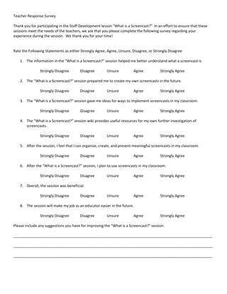 Teacher Response Survey

Thank you for participating in the Staff Development lesson “What is a Screencast?” In an effort to ensure that these
sessions meet the needs of the teachers, we ask that you please complete the following survey regarding your
experience during the session. We thank you for your time!


Rate the Following Statements as either Strongly Agree, Agree, Unsure, Disagree, or Strongly Disagree

    1. The information in the “What is a Screencast?” session helped me better understand what a screencast is.

                Strongly Disagree       Disagree        Unsure           Agree           Strongly Agree

    2. The “What is a Screencast?” session prepared me to create my own screencasts in the future.

                Strongly Disagree       Disagree        Unsure           Agree           Strongly Agree

    3. The “What is a Screencast?” session gave me ideas for ways to implement screencasts in my classroom.

                Strongly Disagree       Disagree        Unsure           Agree           Strongly Agree

    4. The “What is a Screencast?” session wiki provides useful resources for my own further investigation of
       screencasts.

                Strongly Disagree       Disagree        Unsure           Agree           Strongly Agree

    5. After the session, I feel that I can organize, create, and present meaningful screencasts in my classroom.

                Strongly Disagree       Disagree        Unsure           Agree           Strongly Agree

    6. After the “What is a Screencast?” session, I plan to use screencasts in my classroom.

                Strongly Disagree       Disagree        Unsure           Agree           Strongly Agree

    7. Overall, the session was beneficial.

                Strongly Disagree       Disagree        Unsure           Agree           Strongly Agree

    8. The session will make my job as an educator easier in the future.

                Strongly Disagree       Disagree        Unsure           Agree           Strongly Agree

Please include any suggestions you have for improving the “What is a Screencast?” session.

__________________________________________________________________________________________________

__________________________________________________________________________________________________

__________________________________________________________________________________________________
 