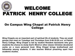 WELCOME
PATRICK HENRY COLLEGE
On Campus Wing Chapel at Patrick Henry
College
Wing Chapels are an important part of spiritual life of students. They are small
groups that meet on Tuesdays and Thursdays from 9:40-10:20 a.m. at Patrick
Henry College. Wing Chapel is led by student Resident Assistants who give
students the chance to study God’s Word or other classic Christian devotional
works on a more personal level. Wing Chapel brings brotherhood and
fellowship among students. It also teaches Biblical preaching apart from
academic studies.
 