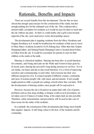 ICI|FINAL PROJECT|THE DEVELOPMENT PROPOSAL|FNBE MARCH INTAKE 2015
LOW WING CHUN|0323315|PN.HASMANIRA|TAYLOR’S UNIVERSITY
Rationale, Benefits and Impacts
There are several benefits from this development. The site that we have
chosen has enough spacenot just for the construction of the studio, but also
enough parking lots for the estimated user of the site. This could provide a
desired traffic circulation for residents as it would be easy for them to reach into
the site without any jams. As there is a mall nearby and a golf course located
oppositeof the site, users need not to worry about parking spaces.
The development plan is targeting residents from the Olives Residence and
Saujana Residency as it would be troublesome for residents of that area to travel
to Plaza Dance Academy located in Ss19, Subang Jaya. Other than that, Empire
Shopping Gallery and Subang Parade Shopping Centre is located about 0.6km
to 0.8km from the site. It would be convenient for parents to wait for their
children at the studio at the malls.
Dancing is a historical tradition. Dancing has been alive at social functions
for centuries, and Swing and Latin are the Waltz and Foxtrotof days gone by.
In recent years, dancing has proved it's long lasting presence in our lives. It is in
our media, our music and day to day social functions. It is a form of expressing
ourselves and communicating to each other. And everyone has their own
different perspective of it. It connects people of different country, community
and races. It touches people’s life with music and movements. It isn't usually
taught parent-to-child so people are seeking schools where they can learn. With
the developments of dancing studios, more people will be exposed to it.
However, because the site is located at an empty land with a lot of greens,
problems such as stray dogs strolling or dengue could occurif preventions are
not taken care of. Chances of snakes living at the empty land are also possible.
Therefore, safety measurements and preventions will be used to take care of
these issues for the safety of the residents.
In a nutshell, the construction of this development plan brings more benefit
than negative impacts. It will bring colour to the lives of the residents and the
community.
 