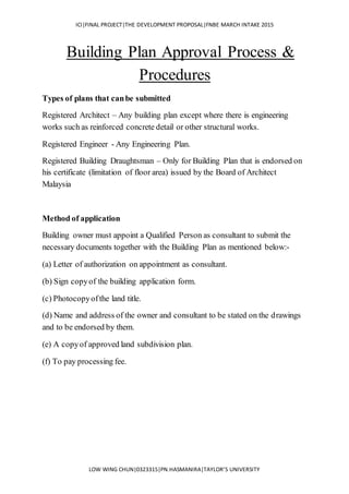 ICI|FINAL PROJECT|THE DEVELOPMENT PROPOSAL|FNBE MARCH INTAKE 2015
LOW WING CHUN|0323315|PN.HASMANIRA|TAYLOR’S UNIVERSITY
Building Plan Approval Process &
Procedures
Types of plans that canbe submitted
Registered Architect – Any building plan except where there is engineering
works such as reinforced concrete detail or other structural works.
Registered Engineer - Any Engineering Plan.
Registered Building Draughtsman – Only for Building Plan that is endorsed on
his certificate (limitation of floor area) issued by the Board of Architect
Malaysia
Method of application
Building owner must appoint a Qualified Person as consultant to submit the
necessary documents together with the Building Plan as mentioned below:-
(a) Letter of authorization on appointment as consultant.
(b) Sign copyof the building application form.
(c) Photocopyofthe land title.
(d) Name and address of the owner and consultant to be stated on the drawings
and to be endorsed by them.
(e) A copyof approved land subdivision plan.
(f) To pay processing fee.
 