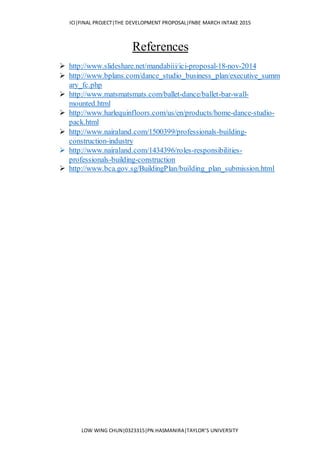 ICI|FINAL PROJECT|THE DEVELOPMENT PROPOSAL|FNBE MARCH INTAKE 2015
LOW WING CHUN|0323315|PN.HASMANIRA|TAYLOR’S UNIVERSITY
References
 http://www.slideshare.net/mandabiii/ici-proposal-18-nov-2014
 http://www.bplans.com/dance_studio_business_plan/executive_summ
ary_fc.php
 http://www.matsmatsmats.com/ballet-dance/ballet-bar-wall-
mounted.html
 http://www.harlequinfloors.com/us/en/products/home-dance-studio-
pack.html
 http://www.nairaland.com/1500399/professionals-building-
construction-industry
 http://www.nairaland.com/1434396/roles-responsibilities-
professionals-building-construction
 http://www.bca.gov.sg/BuildingPlan/building_plan_submission.html
 