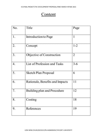 ICI|FINAL PROJECT|THE DEVELOPMENT PROPOSAL|FNBE MARCH INTAKE 2015
LOW WING CHUN|0323315|PN.HASMANIRA|TAYLOR’S UNIVERSITY
Content
No. Title Page
1. Introductionto Page 1
2. Concept 1-2
3. Objective of Construction 2
4. List of Profession and Tasks 3-6
5. Sketch Plan Proposal 6
6. Rationale, Benefits and Impacts 11
7. Building plan and Procedure 12
8. Costing 18
9. References 19
 