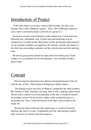 ICI|FINAL PROJECT|THE DEVELOPMENT PROPOSAL|FNBE MARCH INTAKE 2015
LOW WING CHUN|0323315|PN.HASMANIRA|TAYLOR’S UNIVERSITY
Introduction of Project
In the final project, we are give a task to find an empty site with a size
between 50m x 50m (2500meter square) – 50m x 70m (3500meter square) to
start a minor construction project on the site in a group of 2.
Researches on types of developments on Recreation area, Commercial area,
Industrial area, Agricultural area, Tourism area and Residential area are
required for us to make for this final project. In this development plan proposal
we are required to include our suggestion, the rationale, benefits and impacts to
the client and surrounding community and list of professions involved and their
tasks.
Me and my group partner picked an empty land from Subang Jaya, Kuala
Lumpur as it is a potential site for developments. I have decided to build a
dance studio.
Concept
This development plan proposalis planned and designed based on the site
with the size of 50m x 50m located at Subang Jaya, Kuala Lumpur.
The dancing scene is not active in Malaysia compared to the other countries
like America or Italy. And after surveying, there is only a dancing studio around
the area and it could not cover the population of the area. It would be a hassle
for residents to travel far just to rent a studio or take up dancing classes or
performing arts. Thus, I made the decision to develop a dance studio on the
empty site.
Because the dance studio provides ample space, it can also be used for
functions like party or events. Competitions involved with dancing could be
held. It can also be used for education purposes.
 