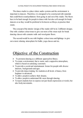 ICI|FINAL PROJECT|THE DEVELOPMENT PROPOSAL|FNBE MARCH INTAKE 2015
LOW WING CHUN|0323315|PN.HASMANIRA|TAYLOR’S UNIVERSITY
The dance studio is a place where audio systems and the environment is
important to dancers. Therefore, it is designed to be constructed with materials
that could block sound pollutions from going in and out of the studio. The floors
have to be hard enough for people to dance with but also soft enough for break
dancers or as they would be preferred to be known as bboys, to practice their
stunts.
The conceptof the interior design of the studio will be in 2 different designs.
One with a darker colour tones to give out more of the street style for break
dancing classes with cements walls and wood grain floors.
The second would be one with brighter colour tones and lightings to give
out a more relaxing atmosphere for ballet, yoga classes and etc.
Objective of the Construction
 To promote dancing as a different approachto fitness.
 To create a environment that is warm, and a supportive atmosphere,
which is based on satisfying customers.
 To provide a social and entertainment forum for people with diverse
interests, backgrounds and ages.
 To provide dance training for students at all levels of dance, from
beginner to advanced.
 To allow people to achieve their dreams.
 To allow people to understand life more through dancing.
 To teach students how to express not just facial expressions or words, but
also bodymovements.
 