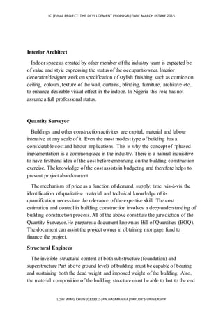 ICI|FINAL PROJECT|THE DEVELOPMENT PROPOSAL|FNBE MARCH INTAKE 2015
LOW WING CHUN|0323315|PN.HASMANIRA|TAYLOR’S UNIVERSITY
Interior Architect
Indoorspace as created by other member of the industry team is expected be
of value and style expressing the status of the occupant/owner. Interior
decorator/designer work on specification of stylish finishing such as cornice on
ceiling, colours, texture of the wall, curtains, blinding, furniture, architave etc.,
to enhance desirable visual effect in the indoor. In Nigeria this role has not
assume a full professional status.
Quantity Surveyor
Buildings and other construction activities are capital, material and labour
intensive at any scale of it. Even the most modest type of building has a
considerable costand labour implications. This is why the conceptof “phased
implementation is a common place in the industry. There is a natural inquisitive
to have firsthand idea of the costbefore embarking on the building construction
exercise. The knowledge of the costassists in budgeting and therefore helps to
prevent project abandonment.
The mechanism of price as a function of demand, supply, time. vis-à-vis the
identification of qualitative material and technical knowledge of its
quantification necessitate the relevance of the expertise skill. The cost
estimation and control in building construction involves a deep understanding of
building construction process. All of the above constitute the jurisdiction of the
Quantity Surveyor.He prepares a document known as Bill of Quantities (BOQ).
The document can assist the project owner in obtaining mortgage fund to
finance the project.
Structural Engineer
The invisible structural content of both substructure (foundation) and
superstructure Part above ground level) of building must be capable of bearing
and sustaining both the dead weight and imposed weight of the building. Also,
the material composition of the building structure must be able to last to the end
 