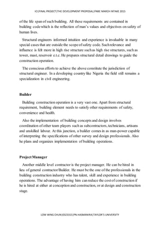 ICI|FINAL PROJECT|THE DEVELOPMENT PROPOSAL|FNBE MARCH INTAKE 2015
LOW WING CHUN|0323315|PN.HASMANIRA|TAYLOR’S UNIVERSITY
of the life span of such building. All these requirements are contained in
building codewhich is the reflection of man’s values and objectives on safety of
human lives.
Structural engineers informed intuition and experience is invaluable in many
special cases that are outside the scopeofsafety code. Suchrelevance and
influence is felt more in high rise structure suchas high rise structures, such as
tower, mast, reservoir e.t.c. He prepares structural detail drawings to guide the
construction operation.
The conscious efforts to achieve the above constitute the jurisdiction of
structural engineer. In a developing country like Nigeria the field still remains a
specialization in civil engineering.
Builder
Building construction operation is a very vast one. Apart from structural
requirement, building element needs to satisfy other requirements of safety,
convenience and health.
Also the implementation of building concepts and design involves
coordination of other team players such as subcontractors, technicians, artisans
and unskilled labour. At this junction, a builder comes in as man-power capable
of interpreting the specifications of other survey and design professionals. Also
he plans and organizes implementation of building operations.
ProjectManager
Another middle level contractor is the project manager. He can be hired in
lieu of general contractor/Builder. He must be the one of the professionals in the
building construction industry who has talent, skill and experience in building
operations. The advantage of having him can reduce the costof construction if
he is hired at either at conception and construction, or at design and construction
stage.
 