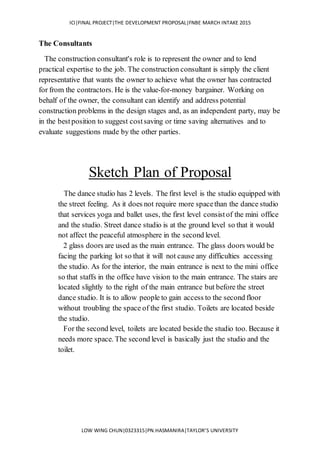 ICI|FINAL PROJECT|THE DEVELOPMENT PROPOSAL|FNBE MARCH INTAKE 2015
LOW WING CHUN|0323315|PN.HASMANIRA|TAYLOR’S UNIVERSITY
The Consultants
The construction consultant's role is to represent the owner and to lend
practical expertise to the job. The construction consultant is simply the client
representative that wants the owner to achieve what the owner has contracted
for from the contractors. He is the value-for-money bargainer. Working on
behalf of the owner, the consultant can identify and address potential
construction problems in the design stages and, as an independent party, may be
in the bestposition to suggest costsaving or time saving alternatives and to
evaluate suggestions made by the other parties.
Sketch Plan of Proposal
The dance studio has 2 levels. The first level is the studio equipped with
the street feeling. As it does not require more spacethan the dance studio
that services yoga and ballet uses, the first level consistof the mini office
and the studio. Street dance studio is at the ground level so that it would
not affect the peaceful atmosphere in the second level.
2 glass doors are used as the main entrance. The glass doors would be
facing the parking lot so that it will not cause any difficulties accessing
the studio. As for the interior, the main entrance is next to the mini office
so that staffs in the office have vision to the main entrance. The stairs are
located slightly to the right of the main entrance but before the street
dance studio. It is to allow people to gain access to the second floor
without troubling the space of the first studio. Toilets are located beside
the studio.
For the second level, toilets are located beside the studio too. Because it
needs more space. The second level is basically just the studio and the
toilet.
 