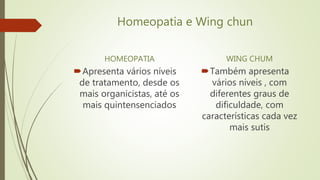 Homeopatia e Wing chun
HOMEOPATIA
Apresenta vários níveis
de tratamento, desde os
mais organicistas, até os
mais quintensenciados
WING CHUM
Também apresenta
vários níveis , com
diferentes graus de
dificuldade, com
características cada vez
mais sutis
 