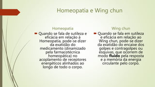 Homeopatia e Wing chun
Homeopatia
 Quando se fala de sutileza e
eficácia em relação à
Homeopatia, pode-se dizer
da exatidão do
medicamento (dinamizado
pela farmacotécnica
homeopática) no
acoplamento de receptores
energéticos alinhados ao
longo de todo o corpo.
Wing chun
 Quando se fala em sutileza
e eficácia em relação ao
Wing chun, pode-se dizer
da exatidão do encaixe dos
golpes e contragolpes ou
esquivas, que ocorrem de
modo fluido pela resposta
e a memória da energia
circulante pelo corpo.
 
