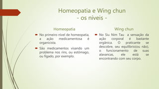 Homeopatia e Wing chun
- os níveis -
Homeopatia
 No primeiro nível de homeopatia,
a ação medicamentosa é
organicista.
 Sâo medicamentos visando um
problema nos rins, ou estômago,
ou fígado, por exemplo.
Wing chun
 No Siu Nim Tau a sensação da
ação corporal é bastante
orgânica. O praticante se
descobre, seu equilíbrio(ou não),
o funcionamento de suas
alavancas, ele está se
encontrando com seu corpo.
 