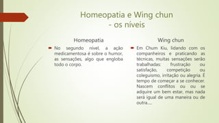 Homeopatia e Wing chun
- os níveis
Homeopatia
 No segundo nível, a ação
medicamentosa é sobre o humor,
as sensações, algo que engloba
todo o corpo.
Wing chun
 Em Chum Kiu, lidando com os
companheiros e praticando as
técnicas, muitas sensações serão
trabalhadas: frustração ou
satisfação, competição ou
coleguismo, irritação ou alegria. É
tempo de começar a se conhecer.
Nascem conflitos ou ou se
adquire um bem estar, mas nada
será igual de uma maneira ou de
outra.....
 
