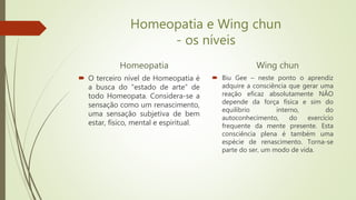 Homeopatia e Wing chun
- os níveis
Homeopatia
 O terceiro nível de Homeopatia é
a busca do “estado de arte” de
todo Homeopata. Considera-se a
sensação como um renascimento,
uma sensação subjetiva de bem
estar, físico, mental e espiritual.
Wing chun
 Biu Gee – neste ponto o aprendiz
adquire a consciência que gerar uma
reação eficaz absolutamente NÂO
depende da força física e sim do
equilíbrio interno, do
autoconhecimento, do exercício
frequente da mente presente. Esta
consciência plena é também uma
espécie de renascimento. Torna-se
parte do ser, um modo de vida.
 