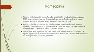 Homeopatia
 Sistema de tratamento, e uma filosofia (vitalista), foi criado por Hahneman em
1786, quando após ele estar desapontado com a profissão médica da época,
começa a traduzir obras de vários autores como meio de vida.
 Ao discordar de um dos autores, resolve ingerir uma dose do medicamento
cinchona, (quinino) utilizado contra malária. Como ele estava são, percebeu que
começou a ter os sintomas idênticos aos da malária.
 Começou a fazer experimentos com vários outros medicamentos utilizados na
época, e percebeu que em doses aumentadas, mostravam sintomas semelhantes às
doenças para os quais eram indicados
 