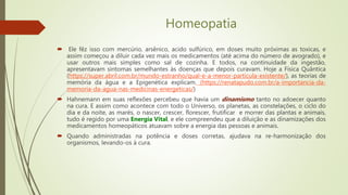 Homeopatia
 Ele fêz isso com mercúrio, arsênico, acido sulfúrico, em doses muito próximas as toxicas, e
assim começou a diluir cada vez mais os medicamentos (até acima do número de avogrado), e
usar outros mais simples como sal de cozinha. E todos, na continuidade da ingestão,
apresentavam sintomas semelhantes às doenças que depois curavam. Hoje a Física Quântica
(https://super.abril.com.br/mundo-estranho/qual-e-a-menor-particula-existente/), as teorias de
memória da água e a Epigenética explicam. (https://renatapudo.com.br/a-importancia-da-
memoria-da-agua-nas-medicinas-energeticas/)
 Hahnemann em suas reflexões percebeu que havia um dinamismo tanto no adoecer quanto
na cura. E assim como acontece com todo o Universo, os planetas, as constelações, o ciclo do
dia e da noite, as marés, o nascer, crescer, florescer, frutificar e morrer das plantas e animais,
tudo é regido por uma Energia Vital, e ele compreendeu que a diluição e as dinamizações dos
medicamentos homeopáticos atuavam sobre a energia das pessoas e animais.
 Quando administradas na potência e doses corretas, ajudava na re-harmonização dos
organismos, levando-os à cura.
 