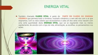 ENERGIA VITAL
 Também chamado FLUIDO VITAL, é parte do PARTE DO FLUIDO OU ENERGIA
CÓSMICA que permeia todo o Universo, invisível e dinâmico, e vem até nós com o ar que
respiramos, com os raios solares que necessitamos e cada um dos seres vivos nascem com
uma certa quantidade desta ENERGIA VITAL, que vai se esgotando mais ou menos
rapidamente, de acordo com o tipo de vida, alimentação, as escolhas, os pensamentos e as
ações.
 