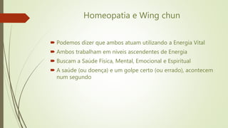 Homeopatia e Wing chun
 Podemos dizer que ambos atuam utilizando a Energia Vital
 Ambos trabalham em níveis ascendentes de Energia
 Buscam a Saúde Física, Mental, Emocional e Espiritual
 A saúde (ou doença) e um golpe certo (ou errado), acontecem
num segundo
 