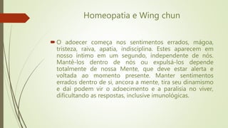 Homeopatia e Wing chun
O adoecer começa nos sentimentos errados, mágoa,
tristeza, raiva, apatia, indisciplina. Estes aparecem em
nosso íntimo em um segundo, independente de nós.
Mantê-los dentro de nós ou expulsá-los depende
totalmente de nossa Mente, que deve estar alerta e
voltada ao momento presente. Manter sentimentos
errados dentro de si, ancora a mente, tira seu dinamismo
e daí podem vir o adoecimento e a paralisia no viver,
dificultando as respostas, inclusive imunológicas.
 