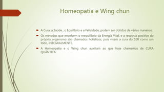 Homeopatia e Wing chun
 A Cura, a Saúde , o Equilíbrio e a Felicidade, podem ser obtidos de várias maneiras.
 Os métodos que envolvem o reequilíbrio da Energia Vital, e a resposta positivo do
próprio organismo são chamados holísticos, pois visam a cura do SER como um
todo, INTEGRALMENTE.
 A Homeopatia e o Wing chun auxiliam ao que hoje chamamos de CURA
QUÂNTICA.
 
